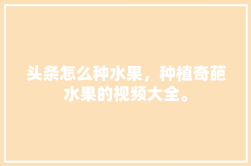 头条怎么种水果，种植奇葩水果的视频大全。 头条怎么种水果，种植奇葩水果的视频大全。 畜牧养殖