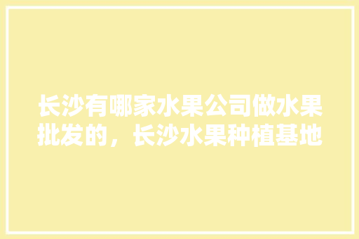 长沙有哪家水果公司做水果批发的，长沙水果种植基地在哪里。 长沙有哪家水果公司做水果批发的，长沙水果种植基地在哪里。 畜牧养殖