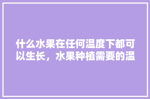 什么水果在任何温度下都可以生长，水果种植需要的温度是多少。 什么水果在任何温度下都可以生长，水果种植需要的温度是多少。 蔬菜种植