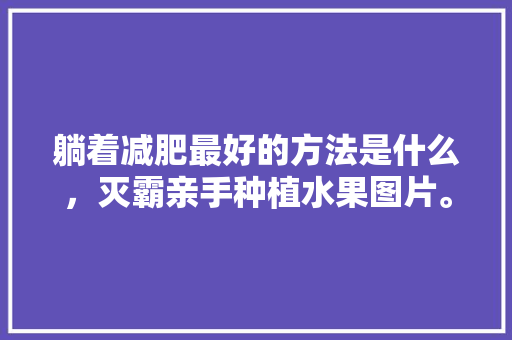 躺着减肥最好的方法是什么，灭霸亲手种植水果图片。 躺着减肥最好的方法是什么，灭霸亲手种植水果图片。 土壤施肥