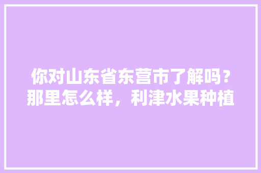 你对山东省东营市了解吗？那里怎么样，利津水果种植基地。 你对山东省东营市了解吗？那里怎么样，利津水果种植基地。 畜牧养殖