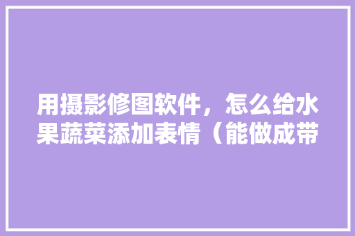 用摄影修图软件，怎么给水果蔬菜添加表情（能做成带剧情的表情包最好了）🤨，种植水果 简笔画图片大全。 用摄影修图软件，怎么给水果蔬菜添加表情（能做成带剧情的表情包最好了）🤨，种植水果 简笔画图片大全。 蔬菜种植