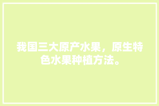 我国三大原产水果，原生特色水果种植方法。 我国三大原产水果，原生特色水果种植方法。 土壤施肥