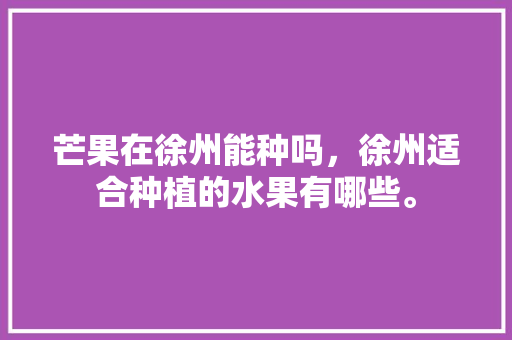 芒果在徐州能种吗，徐州适合种植的水果有哪些。 芒果在徐州能种吗，徐州适合种植的水果有哪些。 土壤施肥