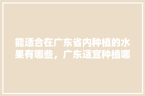 能适合在广东省内种植的水果有哪些，广东适宜种植哪种水果品种。 能适合在广东省内种植的水果有哪些，广东适宜种植哪种水果品种。 土壤施肥