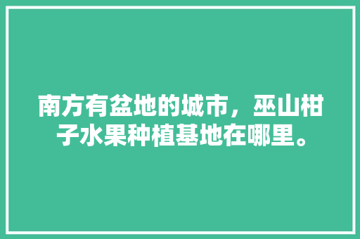 南方有盆地的城市，巫山柑子水果种植基地在哪里。 南方有盆地的城市，巫山柑子水果种植基地在哪里。 蔬菜种植