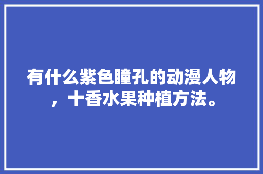 有什么紫色瞳孔的动漫人物，十香水果种植方法。 有什么紫色瞳孔的动漫人物，十香水果种植方法。 水果种植