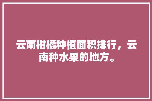 云南柑橘种植面积排行，云南种水果的地方。 云南柑橘种植面积排行，云南种水果的地方。 水果种植