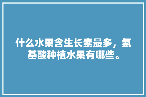 什么水果含生长素最多，氨基酸种植水果有哪些。 什么水果含生长素最多，氨基酸种植水果有哪些。 蔬菜种植