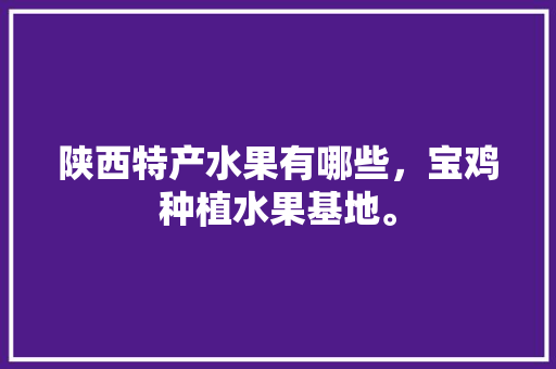 陕西特产水果有哪些，宝鸡种植水果基地。 陕西特产水果有哪些，宝鸡种植水果基地。 水果种植