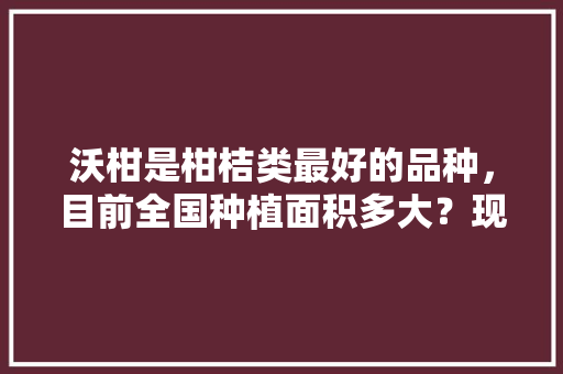 沃柑是柑桔类最好的品种，目前全国种植面积多大？现在还能种吗，种植水果种类排名前十。 沃柑是柑桔类最好的品种，目前全国种植面积多大？现在还能种吗，种植水果种类排名前十。 畜牧养殖