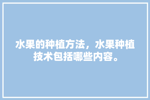 水果的种植方法，水果种植技术包括哪些内容。 水果的种植方法，水果种植技术包括哪些内容。 蔬菜种植