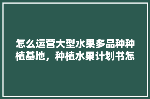 怎么运营大型水果多品种种植基地，种植水果计划书怎么写。 怎么运营大型水果多品种种植基地，种植水果计划书怎么写。 蔬菜种植