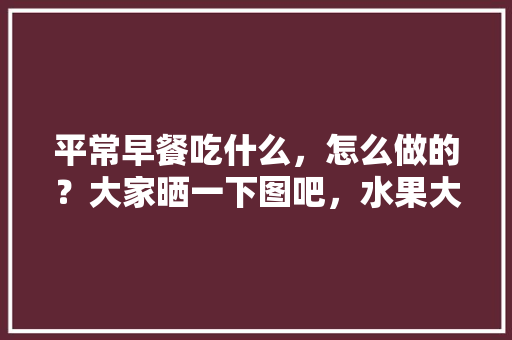 平常早餐吃什么，怎么做的？大家晒一下图吧，水果大杂烩种植方法视频。 平常早餐吃什么，怎么做的？大家晒一下图吧，水果大杂烩种植方法视频。 土壤施肥