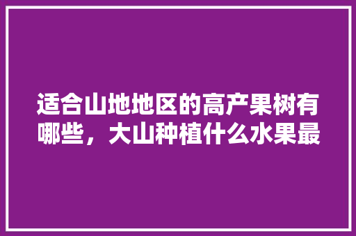 适合山地地区的高产果树有哪些，大山种植什么水果最好吃。 适合山地地区的高产果树有哪些，大山种植什么水果最好吃。 蔬菜种植