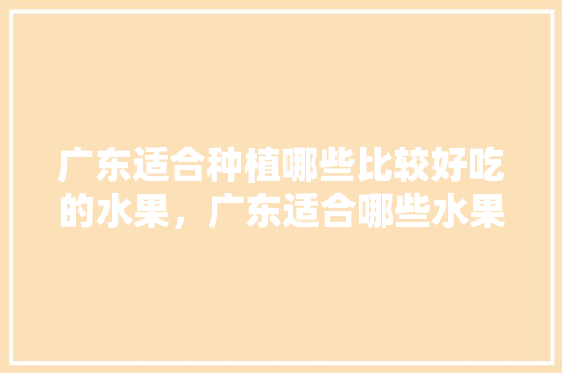 广东适合种植哪些比较好吃的水果，广东适合哪些水果种植呢。 广东适合种植哪些比较好吃的水果，广东适合哪些水果种植呢。 水果种植