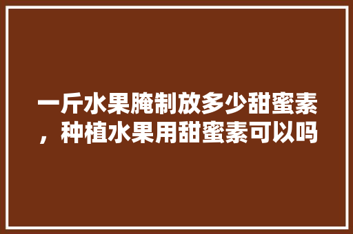 一斤水果腌制放多少甜蜜素，种植水果用甜蜜素可以吗。 一斤水果腌制放多少甜蜜素，种植水果用甜蜜素可以吗。 土壤施肥