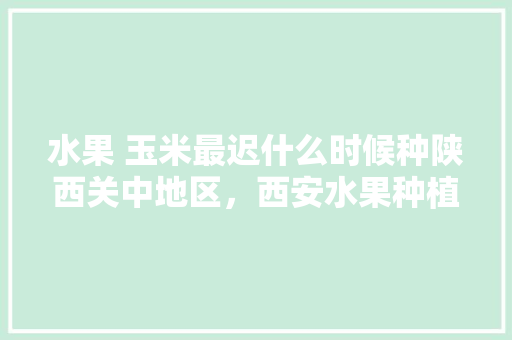 水果 玉米最迟什么时候种陕西关中地区，西安水果种植基地。 水果 玉米最迟什么时候种陕西关中地区，西安水果种植基地。 土壤施肥