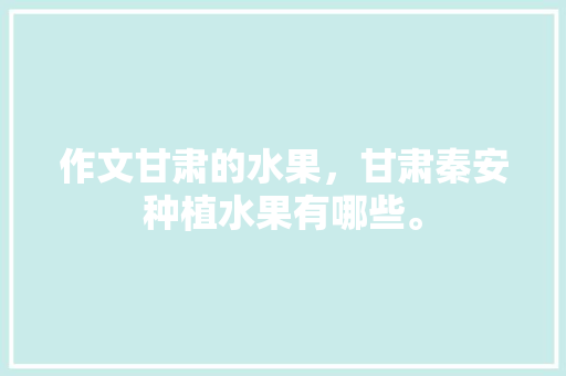 作文甘肃的水果，甘肃秦安种植水果有哪些。 作文甘肃的水果，甘肃秦安种植水果有哪些。 蔬菜种植