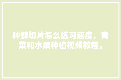 种蚌切片怎么练习速度，青菜和水果种植视频教程。 种蚌切片怎么练习速度，青菜和水果种植视频教程。 蔬菜种植