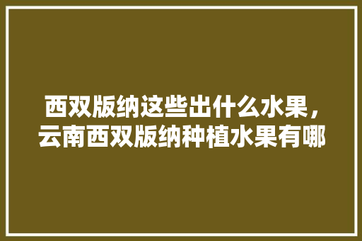 西双版纳这些出什么水果，云南西双版纳种植水果有哪些。 西双版纳这些出什么水果，云南西双版纳种植水果有哪些。 土壤施肥