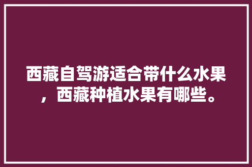 西藏自驾游适合带什么水果，西藏种植水果有哪些。 西藏自驾游适合带什么水果，西藏种植水果有哪些。 蔬菜种植