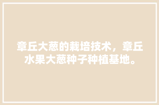 章丘大葱的栽培技术，章丘水果大葱种子种植基地。 章丘大葱的栽培技术，章丘水果大葱种子种植基地。 蔬菜种植