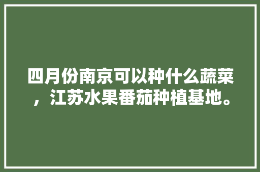 四月份南京可以种什么蔬菜，江苏水果番茄种植基地。 四月份南京可以种什么蔬菜，江苏水果番茄种植基地。 水果种植