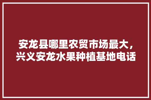 安龙县哪里农贸市场最大，兴义安龙水果种植基地电话。 安龙县哪里农贸市场最大，兴义安龙水果种植基地电话。 蔬菜种植