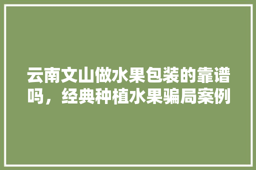 云南文山做水果包装的靠谱吗，经典种植水果骗局案例视频。 云南文山做水果包装的靠谱吗，经典种植水果骗局案例视频。 土壤施肥