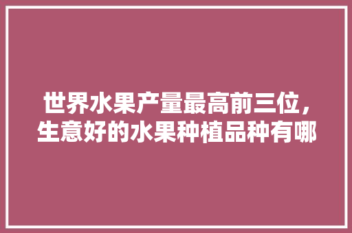 世界水果产量最高前三位，生意好的水果种植品种有哪些。 世界水果产量最高前三位，生意好的水果种植品种有哪些。 家禽养殖