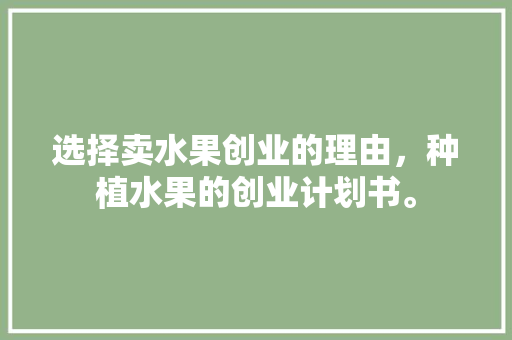 选择卖水果创业的理由，种植水果的创业计划书。 选择卖水果创业的理由，种植水果的创业计划书。 蔬菜种植