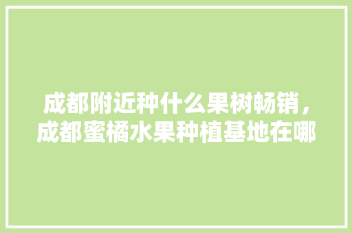 成都附近种什么果树畅销，成都蜜橘水果种植基地在哪里。 成都附近种什么果树畅销，成都蜜橘水果种植基地在哪里。 水果种植