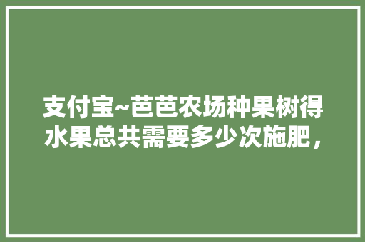 支付宝~芭芭农场种果树得水果总共需要多少次施肥，水果种植施肥方法有哪些。 支付宝~芭芭农场种果树得水果总共需要多少次施肥，水果种植施肥方法有哪些。 蔬菜种植