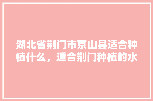 湖北省荆门市京山县适合种植什么，适合荆门种植的水果有哪些。 湖北省荆门市京山县适合种植什么，适合荆门种植的水果有哪些。 畜牧养殖