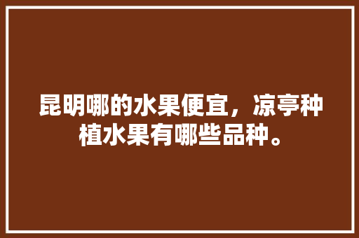 昆明哪的水果便宜，凉亭种植水果有哪些品种。 昆明哪的水果便宜，凉亭种植水果有哪些品种。 水果种植