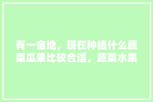 有一亩地，现在种植什么蔬菜瓜果比较合适，蔬菜水果种植模板图片。 有一亩地，现在种植什么蔬菜瓜果比较合适，蔬菜水果种植模板图片。 水果种植