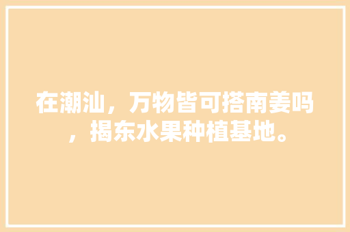 在潮汕，万物皆可搭南姜吗，揭东水果种植基地。 在潮汕，万物皆可搭南姜吗，揭东水果种植基地。 土壤施肥