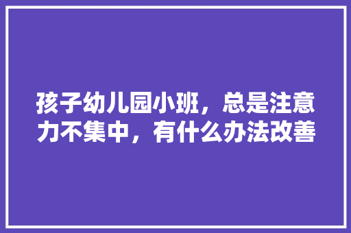 孩子幼儿园小班，总是注意力不集中，有什么办法改善吗，水果种植无序化的原因。 孩子幼儿园小班，总是注意力不集中，有什么办法改善吗，水果种植无序化的原因。 畜牧养殖