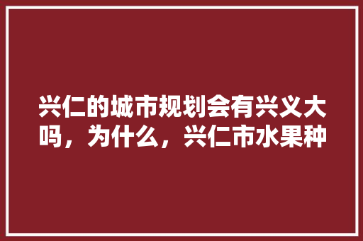 兴仁的城市规划会有兴义大吗，为什么，兴仁市水果种植基地。 兴仁的城市规划会有兴义大吗，为什么，兴仁市水果种植基地。 家禽养殖