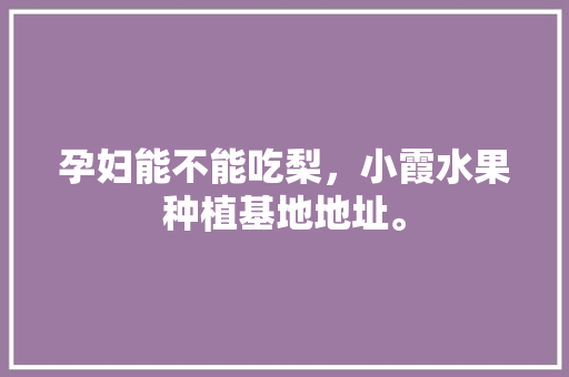 孕妇能不能吃梨，小霞水果种植基地地址。 孕妇能不能吃梨，小霞水果种植基地地址。 水果种植