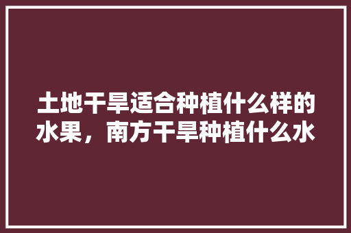 土地干旱适合种植什么样的水果，南方干旱种植什么水果最好。 土地干旱适合种植什么样的水果，南方干旱种植什么水果最好。 土壤施肥