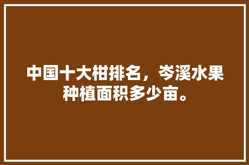 中国十大柑排名，岑溪水果种植面积多少亩。 中国十大柑排名，岑溪水果种植面积多少亩。 土壤施肥