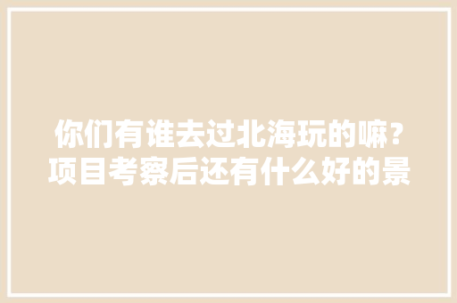 你们有谁去过北海玩的嘛？项目考察后还有什么好的景点推荐，樟树榴莲水果种植基地在哪里。 你们有谁去过北海玩的嘛？项目考察后还有什么好的景点推荐，樟树榴莲水果种植基地在哪里。 畜牧养殖