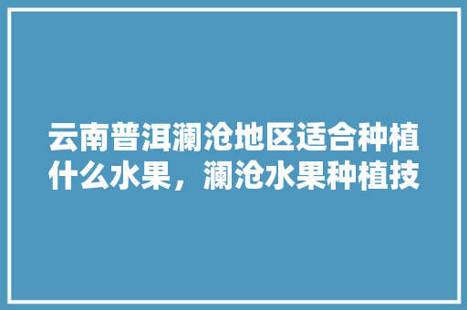 云南普洱澜沧地区适合种植什么水果，澜沧水果种植技术与管理。 云南普洱澜沧地区适合种植什么水果，澜沧水果种植技术与管理。 家禽养殖