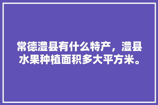 常德澧县有什么特产，澧县水果种植面积多大平方米。 常德澧县有什么特产，澧县水果种植面积多大平方米。 水果种植