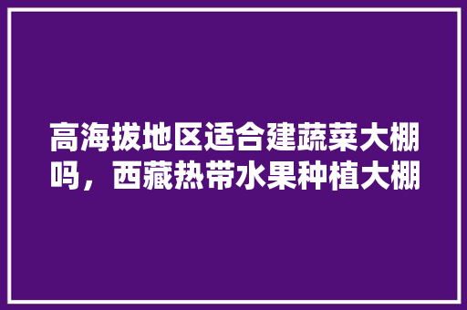 高海拔地区适合建蔬菜大棚吗，西藏热带水果种植大棚图片。 高海拔地区适合建蔬菜大棚吗，西藏热带水果种植大棚图片。 畜牧养殖