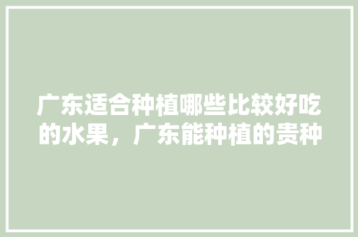 广东适合种植哪些比较好吃的水果，广东能种植的贵种水果有哪些。 广东适合种植哪些比较好吃的水果，广东能种植的贵种水果有哪些。 家禽养殖