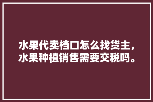 水果代卖档口怎么找货主，水果种植销售需要交税吗。 水果代卖档口怎么找货主，水果种植销售需要交税吗。 土壤施肥