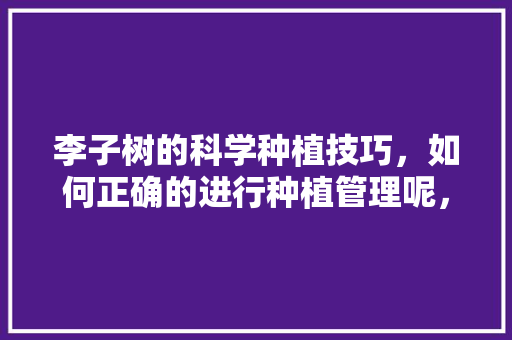 李子树的科学种植技巧，如何正确的进行种植管理呢，研究水果种植的方法有哪些。 李子树的科学种植技巧，如何正确的进行种植管理呢，研究水果种植的方法有哪些。 土壤施肥